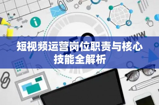 短视频运营岗位职责与核心技能全解析